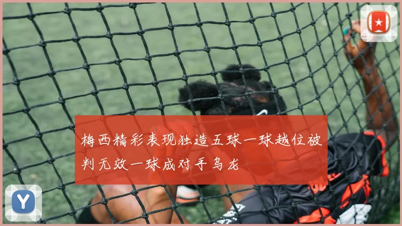 梅西精彩表现独造五球一球越位被判无效一球成对手乌龙