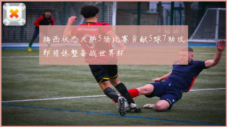 梅西状态火热5场比赛贡献5球7助攻即将休整备战世界杯