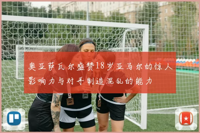 奥亚萨瓦尔盛赞18岁亚马尔的惊人影响力与对手制造混乱的能力