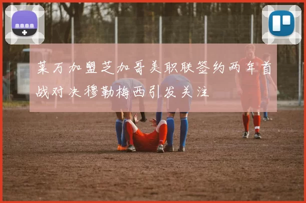 莱万加盟芝加哥美职联签约两年首战对决穆勒梅西引发关注