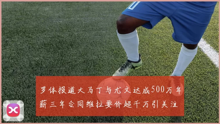 罗体报道大马丁与尤文达成500万年薪三年合同维拉要价超千万引关注