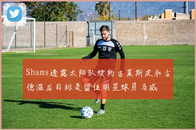 Shams透露太阳队续约吉莱斯皮和古德温后目标是留住明星球员马威