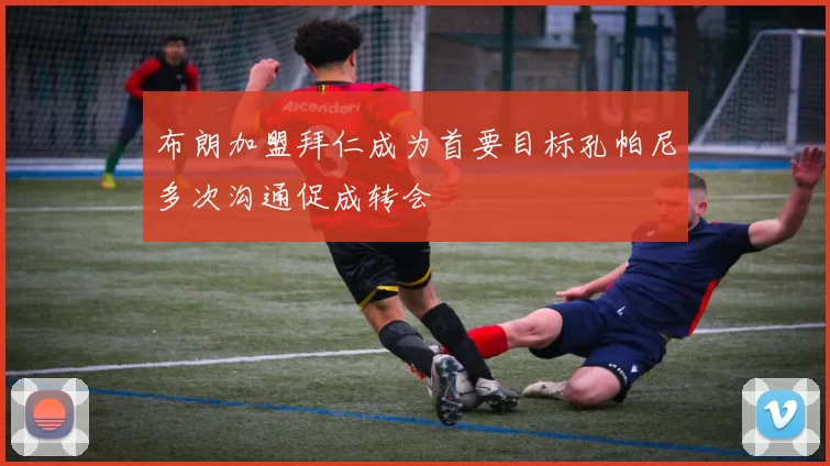 布朗加盟拜仁成为首要目标孔帕尼多次沟通促成转会