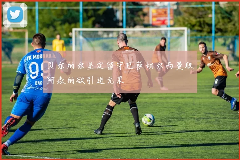 贝尔纳尔坚定留守巴萨切尔西曼联阿森纳欲引进无果