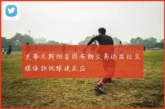 史蒂文斯坦言因布朗交易远离社交媒体担忧球迷反应