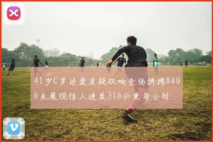 41岁C罗逆袭质疑双响全场拼搏8406米展现惊人速度316公里每小时
