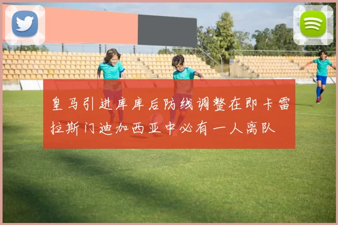 皇马引进库库后防线调整在即卡雷拉斯门迪加西亚中必有一人离队