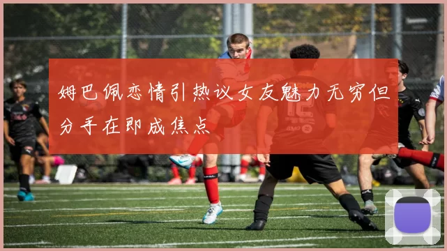 姆巴佩恋情引热议女友魅力无穷但分手在即成焦点