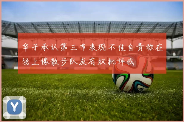 华子承认第三节表现不佳自责称在场上像散步队友有权批评我