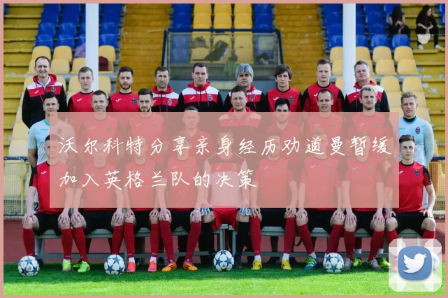 沃尔科特分享亲身经历劝道曼暂缓加入英格兰队的决策