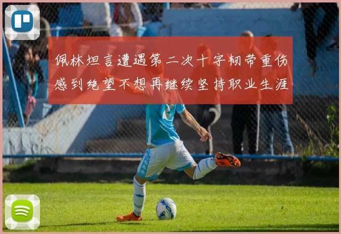 佩林坦言遭遇第二次十字韧带重伤感到绝望不想再继续坚持职业生涯