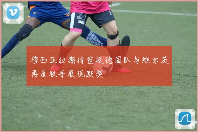 穆西亚拉期待重返德国队与维尔茨再度联手展现默契