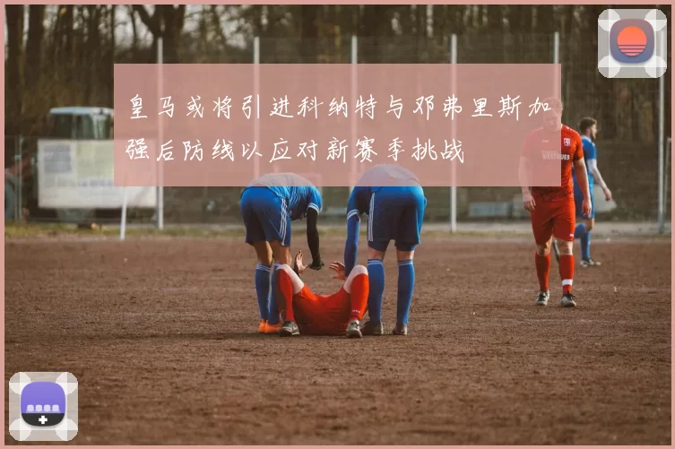 皇马或将引进科纳特与邓弗里斯加强后防线以应对新赛季挑战